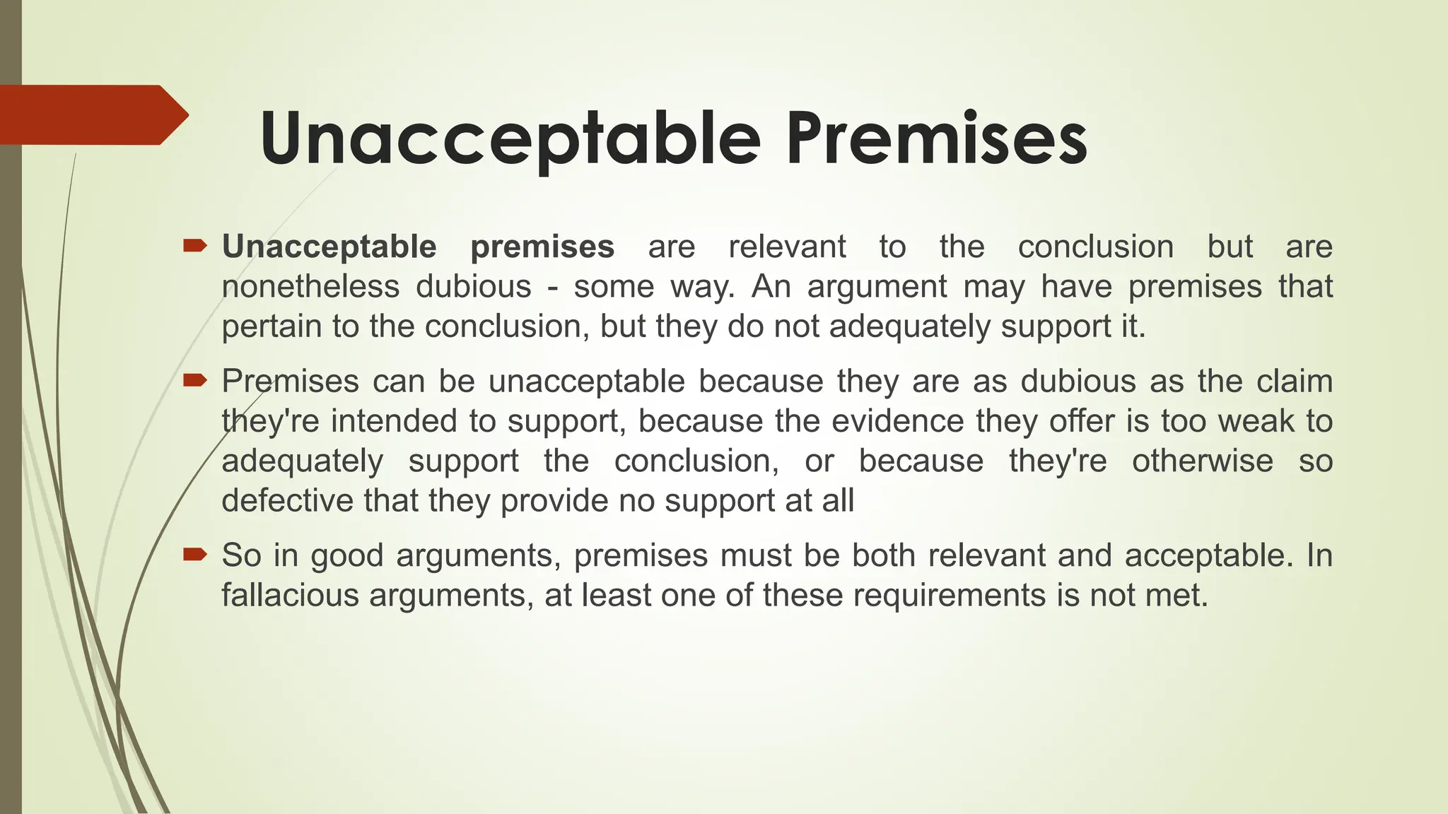 Unacceptable Premises
 Unacceptable premises are relevant to the conclusion but are
nonetheless dubious - some way. An argument may have premises that
pertain to the conclusion, but they do not adequately support it.
 Premises can be unacceptable because they are as dubious as the claim
they're intended to support, because the evidence they offer is too weak to
adequately support the conclusion, or because they're otherwise so
defective that they provide no support at all
 So in good arguments, premises must be both relevant and acceptable. In
fallacious arguments, at least one of these requirements is not met.
 