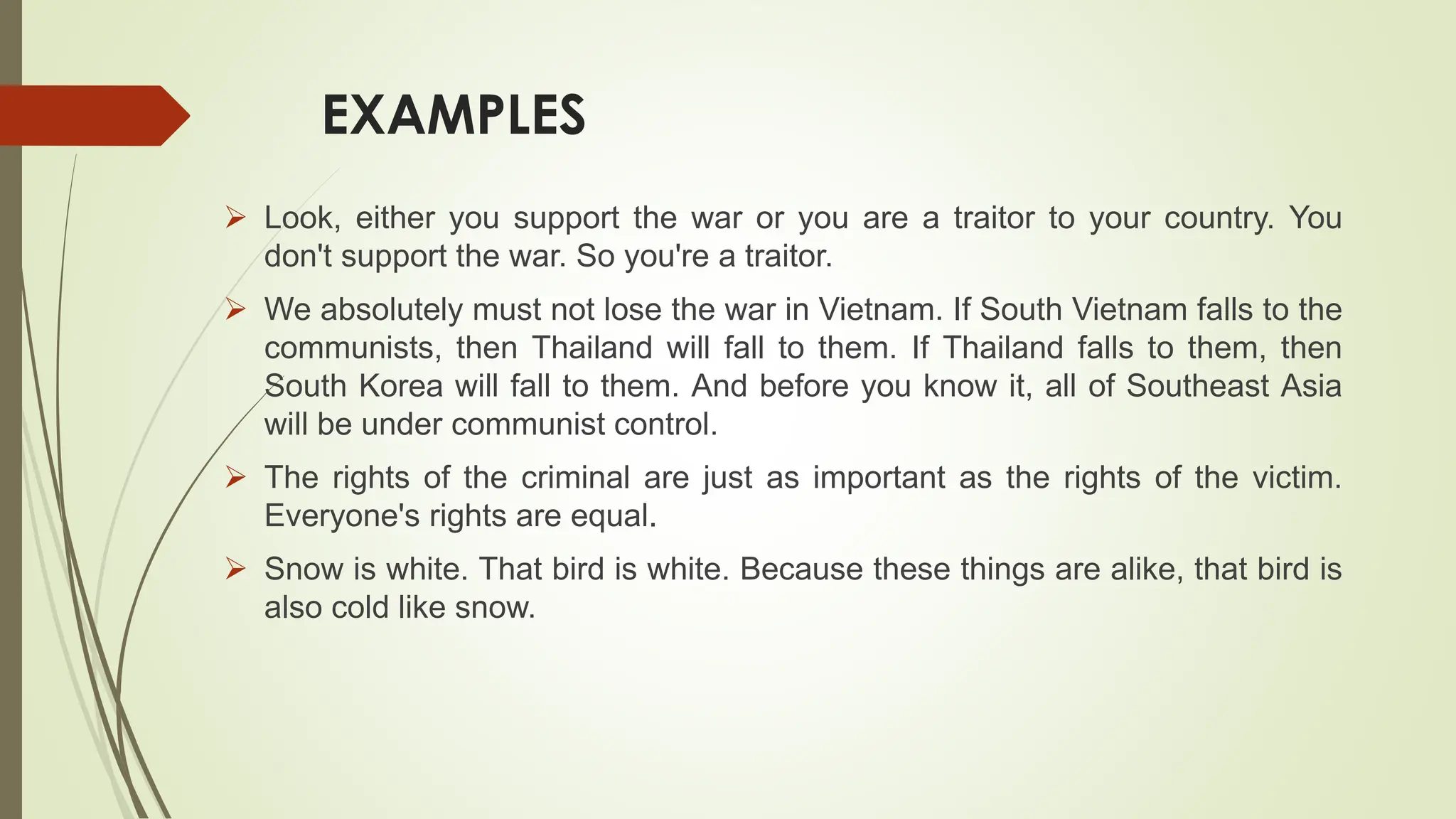 EXAMPLES
 Look, either you support the war or you are a traitor to your country. You
don't support the war. So you're a traitor.
 We absolutely must not lose the war in Vietnam. If South Vietnam falls to the
communists, then Thailand will fall to them. If Thailand falls to them, then
South Korea will fall to them. And before you know it, all of Southeast Asia
will be under communist control.
 The rights of the criminal are just as important as the rights of the victim.
Everyone's rights are equal.
 Snow is white. That bird is white. Because these things are alike, that bird is
also cold like snow.
 