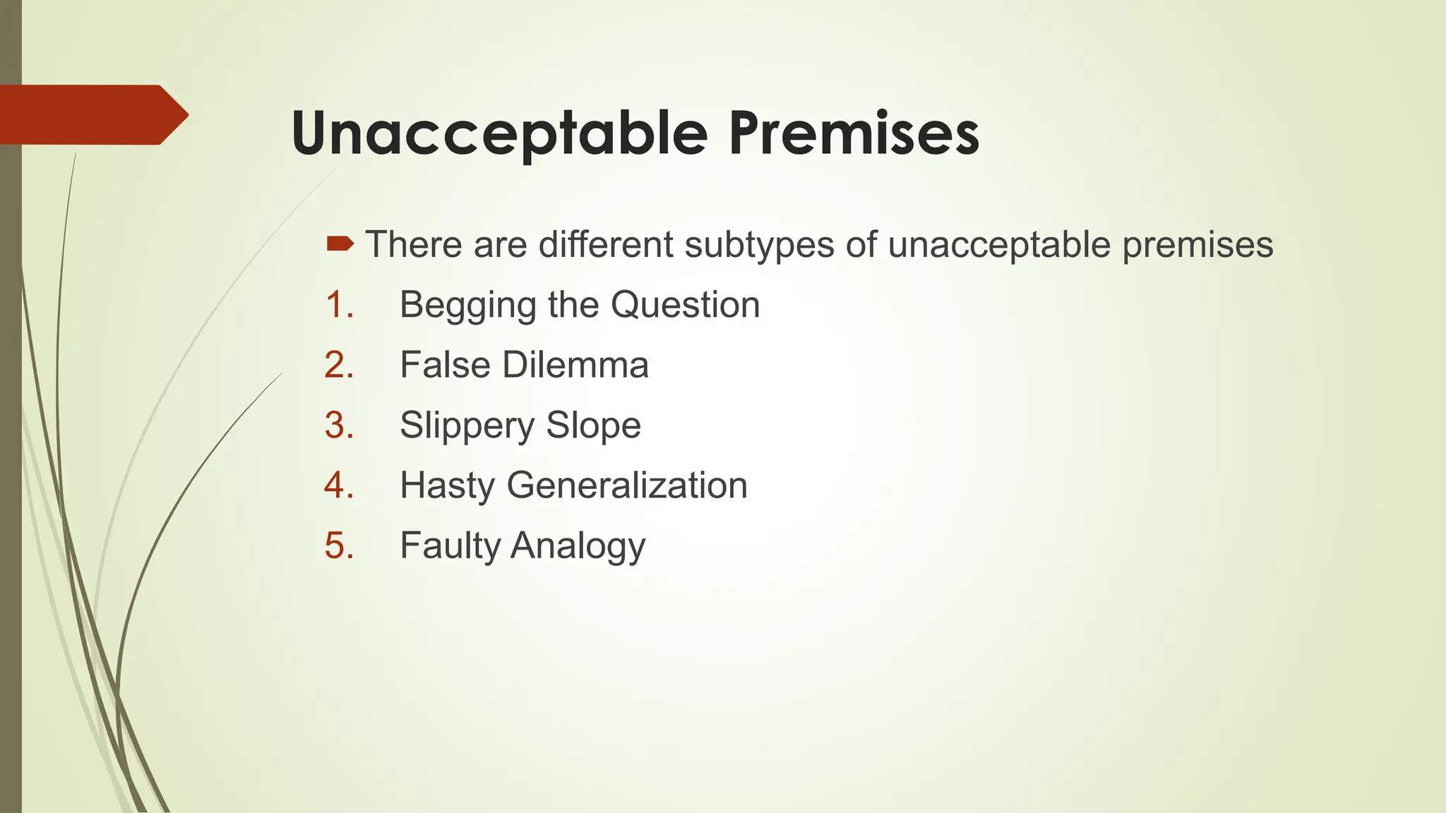 Unacceptable Premises
 There are different subtypes of unacceptable premises
1. Begging the Question
2. False Dilemma
3. Slippery Slope
4. Hasty Generalization
5. Faulty Analogy
 