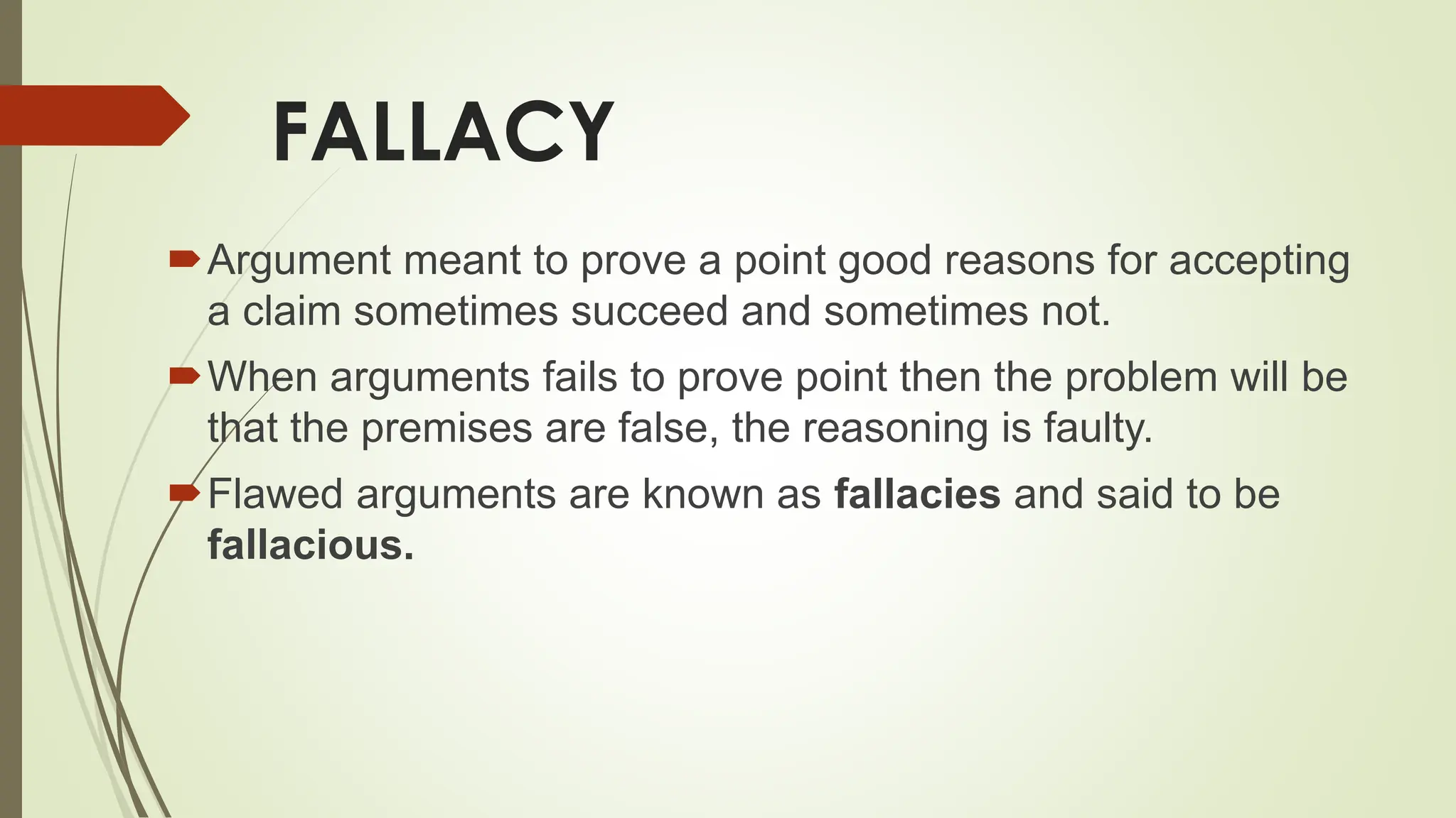 FALLACY
Argument meant to prove a point good reasons for accepting
a claim sometimes succeed and sometimes not.
When arguments fails to prove point then the problem will be
that the premises are false, the reasoning is faulty.
Flawed arguments are known as fallacies and said to be
fallacious.
 