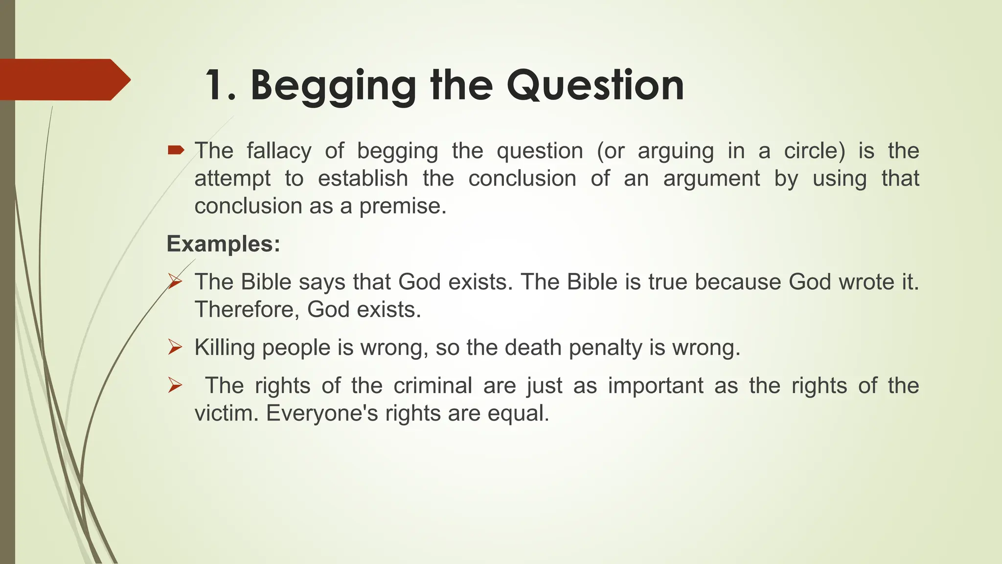 1. Begging the Question
 The fallacy of begging the question (or arguing in a circle) is the
attempt to establish the conclusion of an argument by using that
conclusion as a premise.
Examples:
 The Bible says that God exists. The Bible is true because God wrote it.
Therefore, God exists.
 Killing people is wrong, so the death penalty is wrong.
 The rights of the criminal are just as important as the rights of the
victim. Everyone's rights are equal.
 
