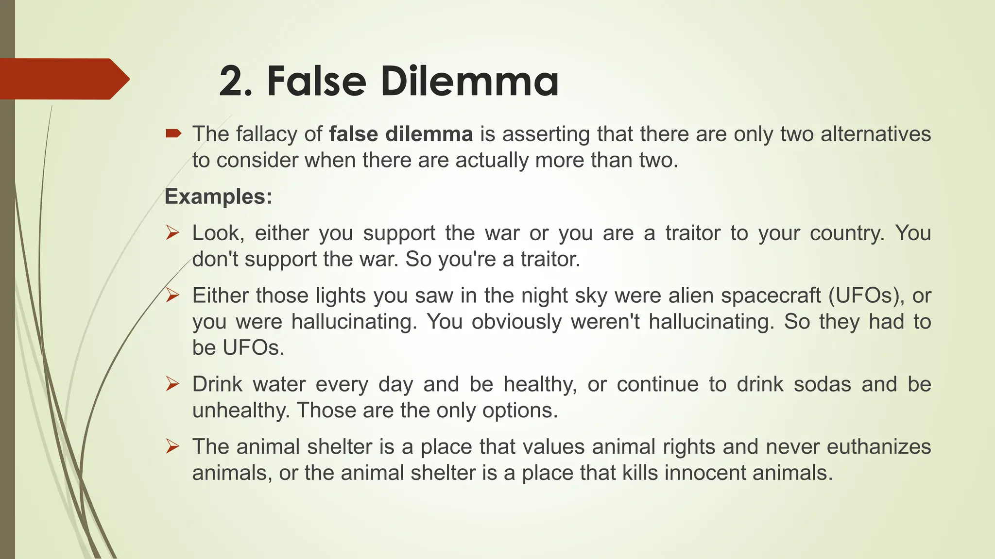 2. False Dilemma
 The fallacy of false dilemma is asserting that there are only two alternatives
to consider when there are actually more than two.
Examples:
 Look, either you support the war or you are a traitor to your country. You
don't support the war. So you're a traitor.
 Either those lights you saw in the night sky were alien spacecraft (UFOs), or
you were hallucinating. You obviously weren't hallucinating. So they had to
be UFOs.
 Drink water every day and be healthy, or continue to drink sodas and be
unhealthy. Those are the only options.
 The animal shelter is a place that values animal rights and never euthanizes
animals, or the animal shelter is a place that kills innocent animals.
 