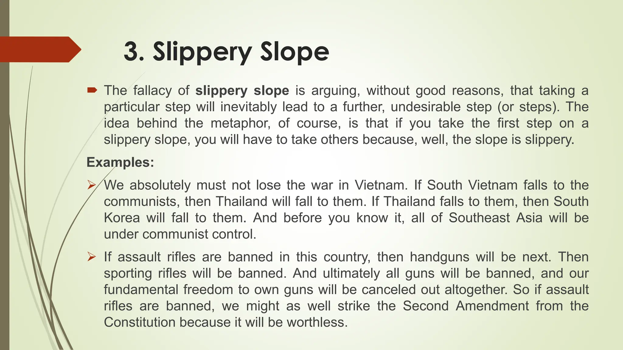 3. Slippery Slope
 The fallacy of slippery slope is arguing, without good reasons, that taking a
particular step will inevitably lead to a further, undesirable step (or steps). The
idea behind the metaphor, of course, is that if you take the first step on a
slippery slope, you will have to take others because, well, the slope is slippery.
Examples:
 We absolutely must not lose the war in Vietnam. If South Vietnam falls to the
communists, then Thailand will fall to them. If Thailand falls to them, then South
Korea will fall to them. And before you know it, all of Southeast Asia will be
under communist control.
 If assault rifles are banned in this country, then handguns will be next. Then
sporting rifles will be banned. And ultimately all guns will be banned, and our
fundamental freedom to own guns will be canceled out altogether. So if assault
rifles are banned, we might as well strike the Second Amendment from the
Constitution because it will be worthless.
 