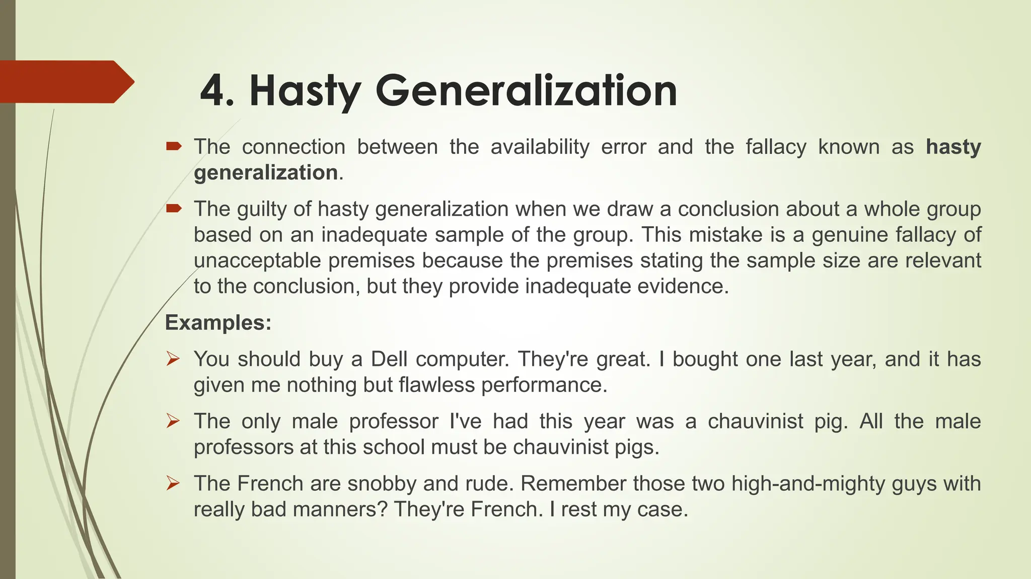 4. Hasty Generalization
 The connection between the availability error and the fallacy known as hasty
generalization.
 The guilty of hasty generalization when we draw a conclusion about a whole group
based on an inadequate sample of the group. This mistake is a genuine fallacy of
unacceptable premises because the premises stating the sample size are relevant
to the conclusion, but they provide inadequate evidence.
Examples:
 You should buy a Dell computer. They're great. I bought one last year, and it has
given me nothing but flawless performance.
 The only male professor I've had this year was a chauvinist pig. All the male
professors at this school must be chauvinist pigs.
 The French are snobby and rude. Remember those two high-and-mighty guys with
really bad manners? They're French. I rest my case.
 