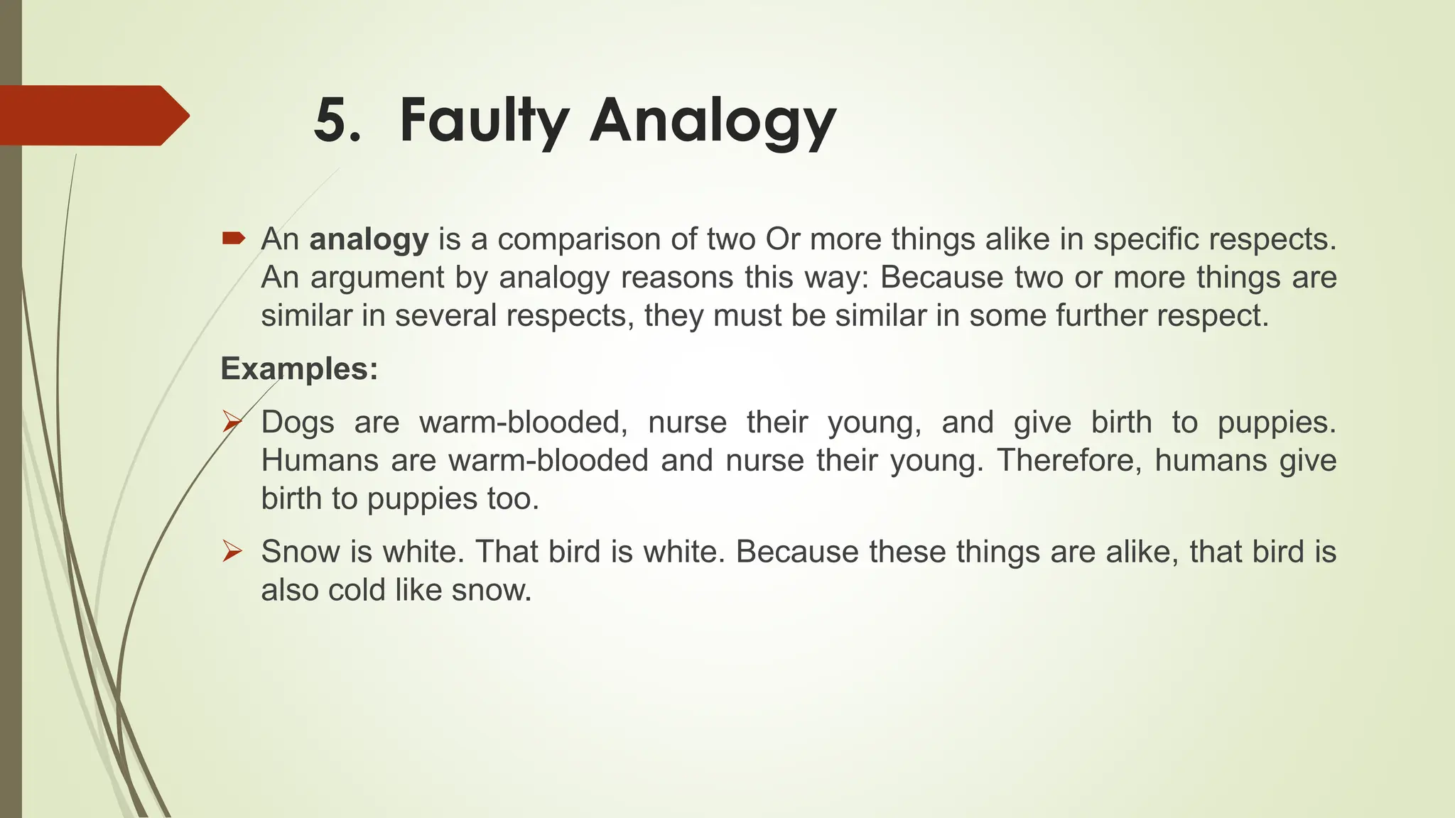 5. Faulty Analogy
 An analogy is a comparison of two Or more things alike in specific respects.
An argument by analogy reasons this way: Because two or more things are
similar in several respects, they must be similar in some further respect.
Examples:
 Dogs are warm-blooded, nurse their young, and give birth to puppies.
Humans are warm-blooded and nurse their young. Therefore, humans give
birth to puppies too.
 Snow is white. That bird is white. Because these things are alike, that bird is
also cold like snow.
 