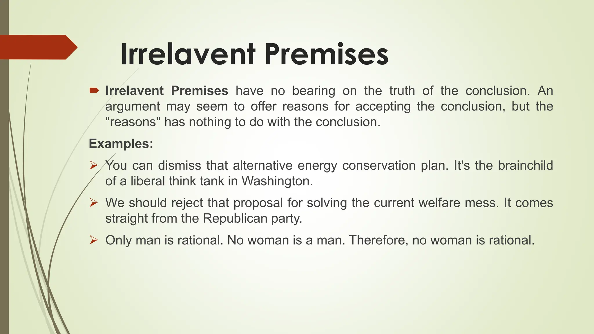 Irrelavent Premises
 Irrelavent Premises have no bearing on the truth of the conclusion. An
argument may seem to offer reasons for accepting the conclusion, but the
"reasons" has nothing to do with the conclusion.
Examples:
 You can dismiss that alternative energy conservation plan. It's the brainchild
of a liberal think tank in Washington.
 We should reject that proposal for solving the current welfare mess. It comes
straight from the Republican party.
 Only man is rational. No woman is a man. Therefore, no woman is rational.
 