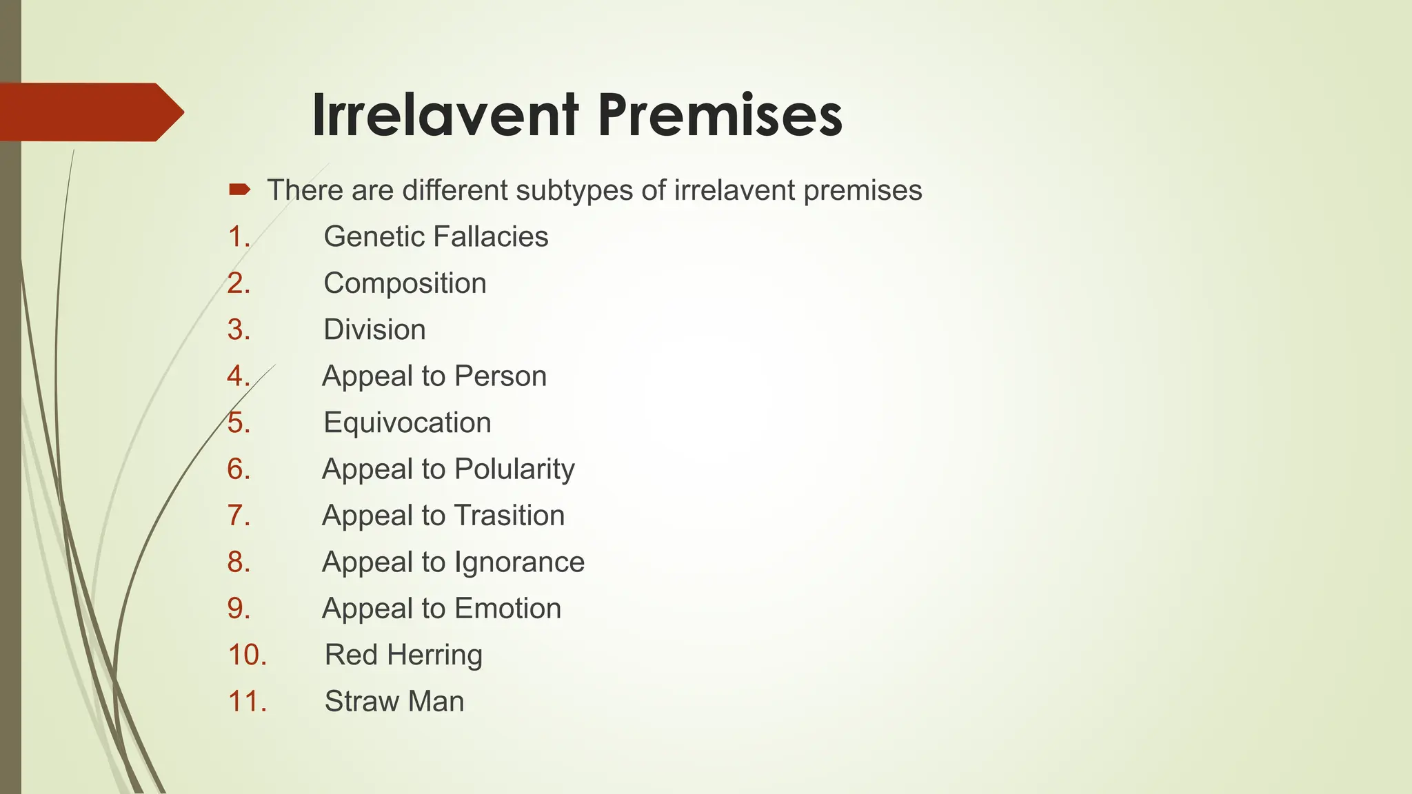 Irrelavent Premises
 There are different subtypes of irrelavent premises
1. Genetic Fallacies
2. Composition
3. Division
4. Appeal to Person
5. Equivocation
6. Appeal to Polularity
7. Appeal to Trasition
8. Appeal to Ignorance
9. Appeal to Emotion
10. Red Herring
11. Straw Man
 