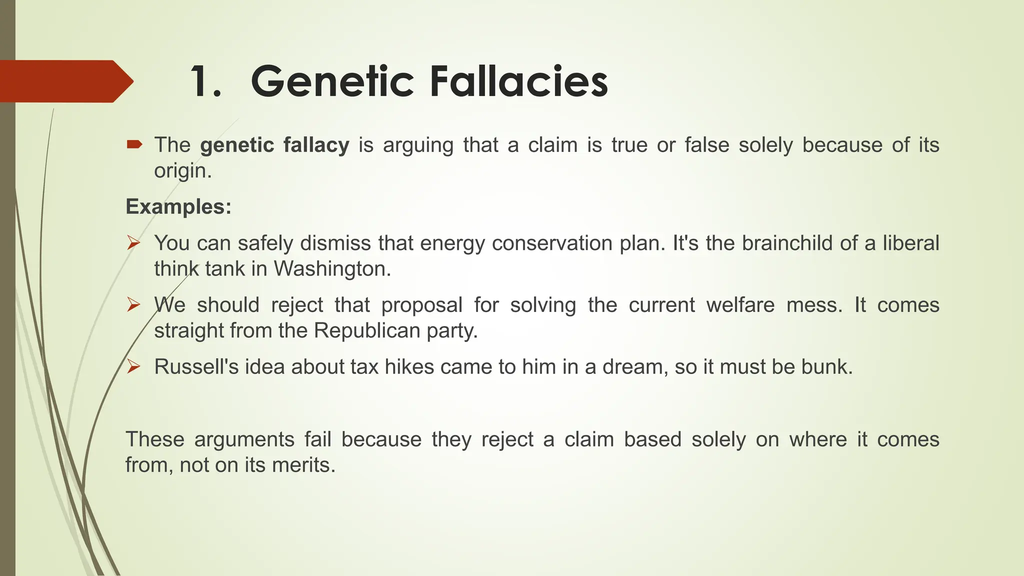 1. Genetic Fallacies
 The genetic fallacy is arguing that a claim is true or false solely because of its
origin.
Examples:
 You can safely dismiss that energy conservation plan. It's the brainchild of a liberal
think tank in Washington.
 We should reject that proposal for solving the current welfare mess. It comes
straight from the Republican party.
 Russell's idea about tax hikes came to him in a dream, so it must be bunk.
These arguments fail because they reject a claim based solely on where it comes
from, not on its merits.
 