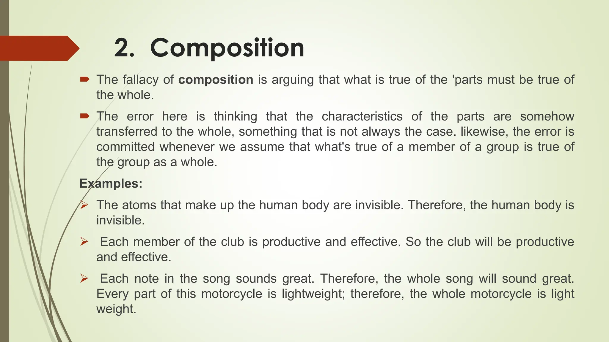 2. Composition
 The fallacy of composition is arguing that what is true of the 'parts must be true of
the whole.
 The error here is thinking that the characteristics of the parts are somehow
transferred to the whole, something that is not always the case. likewise, the error is
committed whenever we assume that what's true of a member of a group is true of
the group as a whole.
Examples:
 The atoms that make up the human body are invisible. Therefore, the human body is
invisible.
 Each member of the club is productive and effective. So the club will be productive
and effective.
 Each note in the song sounds great. Therefore, the whole song will sound great.
Every part of this motorcycle is lightweight; therefore, the whole motorcycle is light
weight.
 