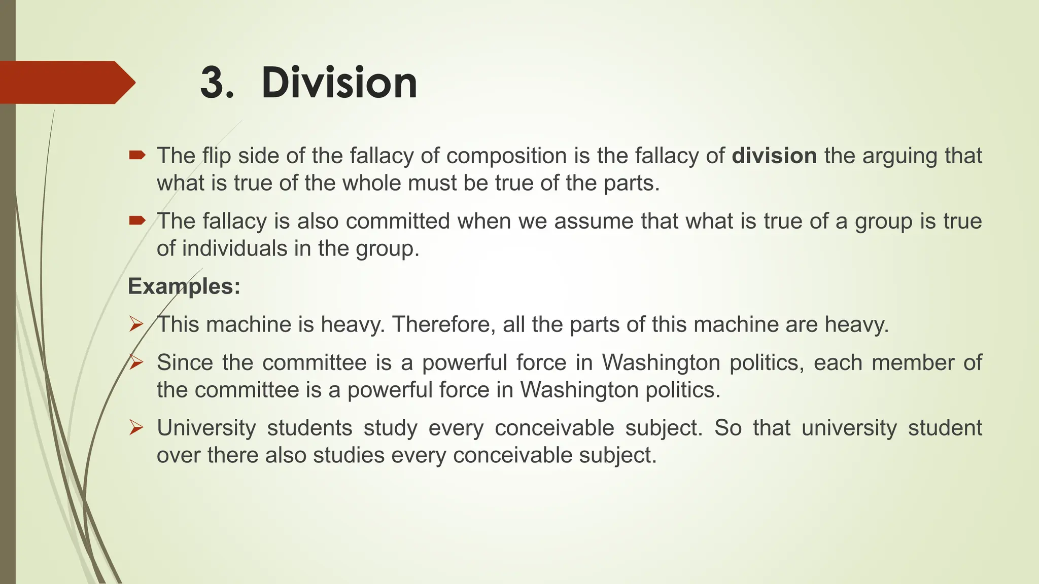 3. Division
 The flip side of the fallacy of composition is the fallacy of division the arguing that
what is true of the whole must be true of the parts.
 The fallacy is also committed when we assume that what is true of a group is true
of individuals in the group.
Examples:
 This machine is heavy. Therefore, all the parts of this machine are heavy.
 Since the committee is a powerful force in Washington politics, each member of
the committee is a powerful force in Washington politics.
 University students study every conceivable subject. So that university student
over there also studies every conceivable subject.
 
