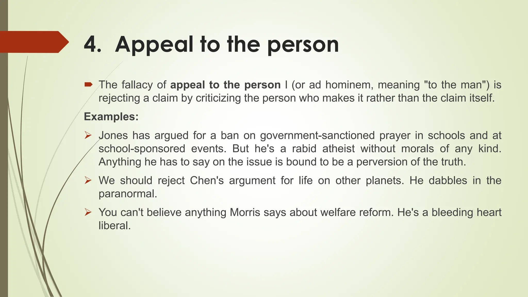 4. Appeal to the person
 The fallacy of appeal to the person l (or ad hominem, meaning "to the man") is
rejecting a claim by criticizing the person who makes it rather than the claim itself.
Examples:
 Jones has argued for a ban on government-sanctioned prayer in schools and at
school-sponsored events. But he's a rabid atheist without morals of any kind.
Anything he has to say on the issue is bound to be a perversion of the truth.
 We should reject Chen's argument for life on other planets. He dabbles in the
paranormal.
 You can't believe anything Morris says about welfare reform. He's a bleeding heart
liberal.
 