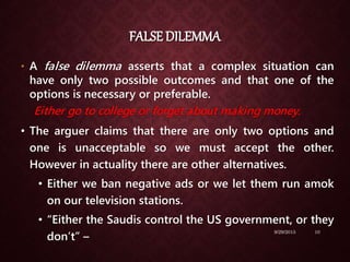 FALSE DILEMMA
• A false dilemma asserts that a complex situation can
have only two possible outcomes and that one of the
options is necessary or preferable.
Either go to college or forget about making money.
• The arguer claims that there are only two options and
one is unacceptable so we must accept the other.
However in actuality there are other alternatives.
• Either we ban negative ads or we let them run amok
on our television stations.
• “Either the Saudis control the US government, or they
don’t” –
9/29/2015 10
 