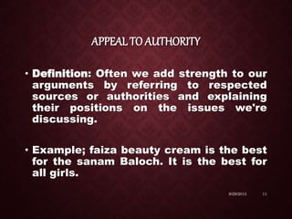 APPEAL TO AUTHORITY
• Definition: Often we add strength to our
arguments by referring to respected
sources or authorities and explaining
their positions on the issues we're
discussing.
• Example; faiza beauty cream is the best
for the sanam Baloch. It is the best for
all girls.
9/29/2015 11
 