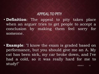 APPEAL TO PITY
• Definition: The appeal to pity takes place
when an arguer tries to get people to accept a
conclusion by making them feel sorry for
someone.
• Example: "I know the exam is graded based on
performance, but you should give me an A. My
cat has been sick, my car broke down, and I've
had a cold, so it was really hard for me to
study!" 9/29/2015 12
 