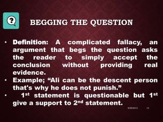 BEGGING THE QUESTION
9/29/2015 13
• Definition: A complicated fallacy, an
argument that begs the question asks
the reader to simply accept the
conclusion without providing real
evidence.
• Example; “Ali can be the descent person
that's why he does not punish.”
• 1st statement is questionable but 1st
give a support to 2nd statement.
 