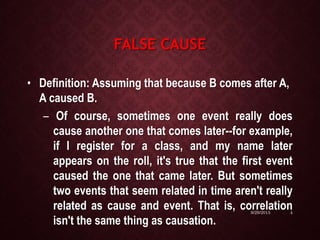 FALSE CAUSE
• Definition: Assuming that because B comes after A,
A caused B.
– Of course, sometimes one event really does
cause another one that comes later--for example,
if I register for a class, and my name later
appears on the roll, it's true that the first event
caused the one that came later. But sometimes
two events that seem related in time aren't really
related as cause and event. That is, correlation
isn't the same thing as causation.
9/29/2015 4
 