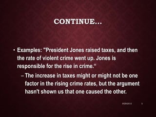 CONTINUE…
• Examples: "President Jones raised taxes, and then
the rate of violent crime went up. Jones is
responsible for the rise in crime.“
– The increase in taxes might or might not be one
factor in the rising crime rates, but the argument
hasn't shown us that one caused the other.
9/29/2015 5
 