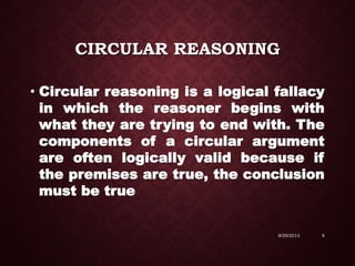 CIRCULAR REASONING
• Circular reasoning is a logical fallacy
in which the reasoner begins with
what they are trying to end with. The
components of a circular argument
are often logically valid because if
the premises are true, the conclusion
must be true
9/29/2015 8
 