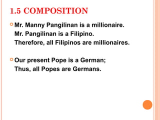 1.5 COMPOSITION
 Mr.Manny Pangilinan is a millionaire.
 Mr. Pangilinan is a Filipino.
 Therefore, all Filipinos are millionaires.

 Our
    present Pope is a German;
 Thus, all Popes are Germans.
 