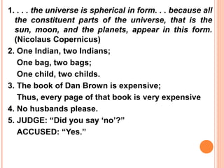 1. . . . the universe is spherical in form. . . because all
  the constituent parts of the universe, that is the
  sun, moon, and the planets, appear in this form.
  (Nicolaus Copernicus)
2. One Indian, two Indians;
   One bag, two bags;
   One child, two childs.
3. The book of Dan Brown is expensive;
   Thus, every page of that book is very expensive
4. No husbands please.
5. JUDGE: “Did you say ‘no’?”
   ACCUSED: “Yes.”
 