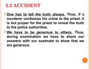 2.2 ACCIDENT
 One  has to tell the truth always. Thus, if a
  murderer confesses his crime to the priest, it
  is but proper for the priest to reveal the truth
  to the police authorities.
 We have to be generous to others. Thus,
  during examination we have to share our
  answers with our seatmate to show that we
  are generous.
 