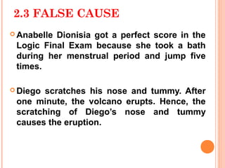 2.3 FALSE CAUSE
 AnabelleDionisia got a perfect score in the
 Logic Final Exam because she took a bath
 during her menstrual period and jump five
 times.

 Diegoscratches his nose and tummy. After
 one minute, the volcano erupts. Hence, the
 scratching of Diego’s nose and tummy
 causes the eruption.
 