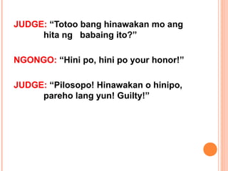 JUDGE: “Totoo bang hinawakan mo ang
     hita ng babaing ito?”

NGONGO: “Hini po, hini po your honor!”

JUDGE: “Pilosopo! Hinawakan o hinipo,
     pareho lang yun! Guilty!”
 