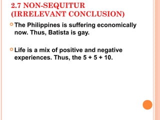 2.7 NON-SEQUITUR
(IRRELEVANT CONCLUSION)
 The
    Philippines is suffering economically
 now. Thus, Batista is gay.

 Life
     is a mix of positive and negative
 experiences. Thus, the 5 + 5 + 10.
 