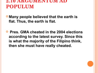 2.10 ARGUMENTUM AD
POPULUM
 Many     people believed that the earth is
    flat. Thus, the earth is flat.

    Pres. GMA cheated in the 2004 elections
    according to the latest survey. Since this
    is what the majority of the Filipino think,
    then she must have really cheated.
 