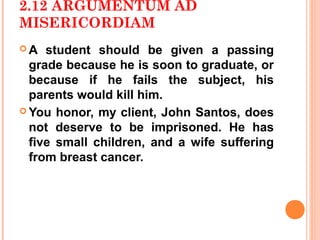 2.12 ARGUMENTUM AD
MISERICORDIAM
A   student should be given a passing
  grade because he is soon to graduate, or
  because if he fails the subject, his
  parents would kill him.
 You honor, my client, John Santos, does
  not deserve to be imprisoned. He has
  five small children, and a wife suffering
  from breast cancer.
 
