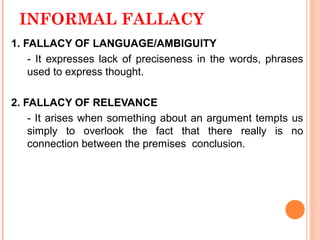 INFORMAL FALLACY
1. FALLACY OF LANGUAGE/AMBIGUITY
    - It expresses lack of preciseness in the words, phrases
    used to express thought.

2. FALLACY OF RELEVANCE
    - It arises when something about an argument tempts us
    simply to overlook the fact that there really is no
    connection between the premises conclusion.
 