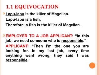 1.1 EQUIVOCATION
 Lapu-lapu is the killer of Magellan.
 Lapu-lapu is a fish.
 Therefore, a fish is the killer of Magellan.

 EMPLOYER   TO A JOB APPLICANT: “In this
 job, we need someone who is responsible.”
 APPLICANT: “Then I’m the one you are
 looking for. In my last job, every time
 anything went wrong, they said I was
 responsible.”
 