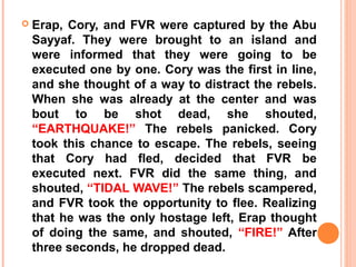    Erap, Cory, and FVR were captured by the Abu
    Sayyaf. They were brought to an island and
    were informed that they were going to be
    executed one by one. Cory was the first in line,
    and she thought of a way to distract the rebels.
    When she was already at the center and was
    bout to be shot dead, she shouted,
    “EARTHQUAKE!” The rebels panicked. Cory
    took this chance to escape. The rebels, seeing
    that Cory had fled, decided that FVR be
    executed next. FVR did the same thing, and
    shouted, “TIDAL WAVE!” The rebels scampered,
    and FVR took the opportunity to flee. Realizing
    that he was the only hostage left, Erap thought
    of doing the same, and shouted, “FIRE!” After
    three seconds, he dropped dead.
 