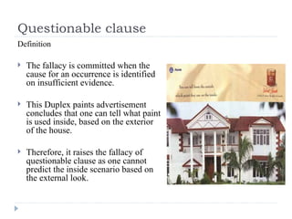 Questionable clause Definition The fallacy is committed when the cause for an occurrence is identified on insufficient evidence. This Duplex paints advertisement concludes that one can tell what paint is used inside, based on the exterior of the house. Therefore, it raises the fallacy of questionable clause as one cannot predict the inside scenario based on the external look. 