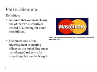 False Dilemma Definition: Assumes that we must choose one of the two alternatives instead of allowing for other possibilities. The punch line of the advertisement is creating fallacy as the punch line states that MasterCard exists for everything that can be bought. “ There are something money can’t buy. For everything else there is MASTERCARD.” 