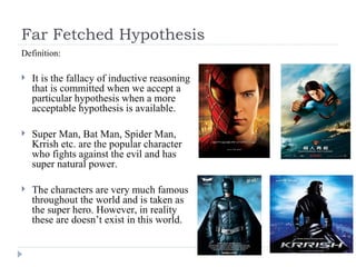 Far Fetched Hypothesis Definition: It is the fallacy of inductive reasoning that is committed when we accept a particular hypothesis when a more acceptable hypothesis is available. Super Man, Bat Man, Spider Man, Krrish etc. are the popular character who fights against the evil and has super natural power.  The characters are very much famous throughout the world and is taken as the super hero. However, in reality these are doesn’t exist in this world. 