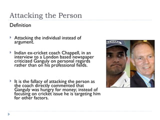 Attacking the Person Definition Attacking the individual instead of argument. Indian ex-cricket coach Chappell, in an interview to a London based newspaper criticized Ganguly on personal regards rather than on his professional fields.  It is the fallacy of attacking the person as the coach directly commented that Ganguly was hungry for money; instead of focusing on cricket issue he is targeting him for other factors. 