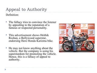 Appeal to Authority Definition: The fallacy tries to convince the listener by appealing to the reputation of a famous or respected personality.  This advertisement shows Hrithik Roshan, a Bollywood superstar, endorsing Hero Honda Karizma bike. He may not know anything about the vehicle. But the company is using his superstardom for promoting the vehicle. Hence, this is a fallacy of appeal to authority. 