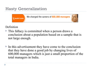 Hasty Generalization Definition This fallacy is committed when a person draws a conclusion about a population based on a sample that is not large enough.  In this advertisement they have come to the conclusion that they have done a good job by changing lives of 600,000 managers which is just a small proportion of the total managers in India. 