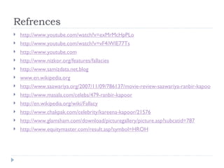 Refrences http://www.youtube.com/watch?v=exMrMcHpPLo http://www.youtube.com/watch?v=vF4iWIE77Ts http://www.youtube.com http://www.nizkor.org/features/fallacies http://www.samizdata.net.blog www.en.wikipedia.org http://www.saawariya.org/2007/11/09/786137/movie-review-saawariya-ranbir-kapoor-does-a-good-job/index.html http://www.masala.com/celebs/479-ranbir-kapoor http://en.wikipedia.org/wiki/Fallacy http://www.chakpak.com/celebrity/kareena-kapoor/21576 http://www.glamsham.com/download/picturegallery/picture.asp?subcatid=787 http://www.equitymaster.com/result.asp?symbol=HROH 