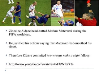 Zinedine Zidane head-butted Markus Materazzi during the FIFA world cup. He justified his actions saying that Materazzi bad-mouthed his sister. Therefore Zidane commited  two wrongs make a right  fallacy. http://www.youtube.com/watch?v=vF4iWIE77Ts 