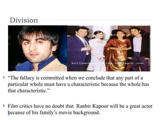 Division “ The fallacy is committed when we conclude that any part of a particular whole must have a characteristic because the whole has that characteristic.” Film critics have no doubt that  Ranbir Kapoor will be a great actor  because of his family’s movie background. 