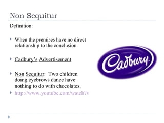 Non Sequitur Definition: When the premises have no direct relationship to the conclusion. Cadbury’s   Advertisement Non   Sequitur :  Two children doing eyebrows dance have nothing to do with chocolates. http://www.youtube.com/watch?v=exMrMcHpPLo 
