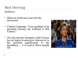 Red Herring Definition When an irrelevant issue into the discussion Clinton Campaign. "I am qualified to be president because my husband is Bill Clinton."  The fact that her husband is Bill Clinton has no logical connection whatsoever to her personal qualification to the presidency ... it is used to throw people off. 
