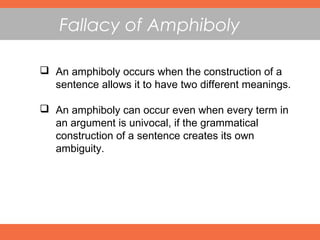 Fallacy of Amphiboly
 An amphiboly occurs when the construction of a
sentence allows it to have two different meanings.
 An amphiboly can occur even when every term in
an argument is univocal, if the grammatical
construction of a sentence creates its own
ambiguity.
 