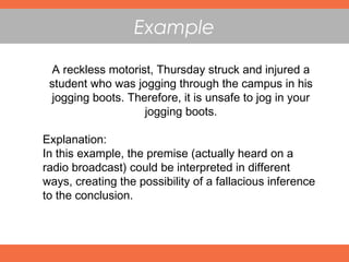 A reckless motorist, Thursday struck and injured a
student who was jogging through the campus in his
jogging boots. Therefore, it is unsafe to jog in your
jogging boots.
Explanation:
In this example, the premise (actually heard on a
radio broadcast) could be interpreted in different
ways, creating the possibility of a fallacious inference
to the conclusion.
Example
 