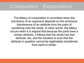 Composition (Explanation)
The fallacy of composition is committed when the
conclusion of an argument depends on the erroneous
transference of an attribute from the parts of
something onto the whole. In other words, the fallacy
occurs when it is argued that because the parts have a
certain attribute, it follows that the whole has that
attribute, too, and the situation is such that the
attribute in question cannot be legitimately transferred
from parts to whole.
 