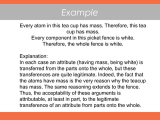 Example
Every atom in this tea cup has mass. Therefore, this tea
cup has mass.
Every component in this picket fence is white.
Therefore, the whole fence is white.
Explanation:
In each case an attribute (having mass, being white) is
transferred from the parts onto the whole, but these
transferences are quite legitimate. Indeed, the fact that
the atoms have mass is the very reason why the teacup
has mass. The same reasoning extends to the fence.
Thus, the acceptability of these arguments is
attributable, at least in part, to the legitimate
transference of an attribute from parts onto the whole.
 