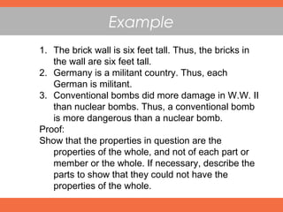 Example
1. The brick wall is six feet tall. Thus, the bricks in
the wall are six feet tall.
2. Germany is a militant country. Thus, each
German is militant.
3. Conventional bombs did more damage in W.W. II
than nuclear bombs. Thus, a conventional bomb
is more dangerous than a nuclear bomb.
Proof:
Show that the properties in question are the
properties of the whole, and not of each part or
member or the whole. If necessary, describe the
parts to show that they could not have the
properties of the whole.
 