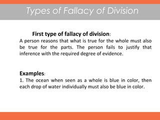 Types of Fallacy of Division
First type of fallacy of division:
A person reasons that what is true for the whole must also
be true for the parts. The person fails to justify that
inference with the required degree of evidence.
Examples:
1. The ocean when seen as a whole is blue in color, then
each drop of water individually must also be blue in color. 
 